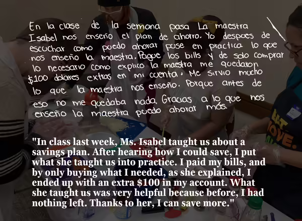 "In class last week, Ms. Isabel taught us about a savings plan. After hearing how I could save, I put what she taught us into practice. I paid my bills, and by only buying what I needed, as she explained, I ended up with an extra $100 in my account. What she taught us was very helpful because before, I had nothing left. Thanks to her, I can save more."